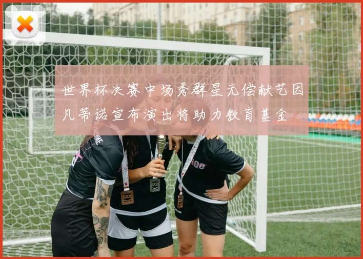 世界杯决赛中场秀群星无偿献艺因凡蒂诺宣布演出将助力教育基金
