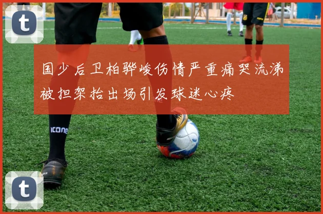 国少后卫柏骅峻伤情严重痛哭流涕被担架抬出场引发球迷心疼