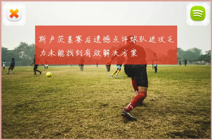 斯卢茨基赛后遗憾点评球队进攻乏力未能找到有效解决方案