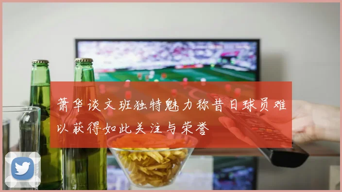 萧华谈文班独特魅力称昔日球员难以获得如此关注与荣誉