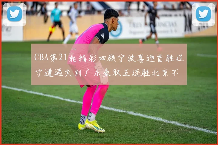 CBA第21轮精彩回顾宁波喜迎首胜辽宁遭遇失利广东豪取五连胜北京不敌天津江苏力克新疆