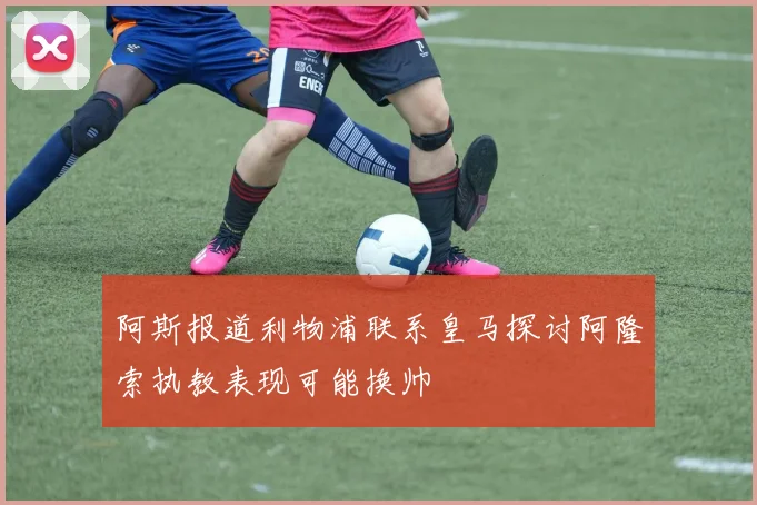 阿斯报道利物浦联系皇马探讨阿隆索执教表现可能换帅