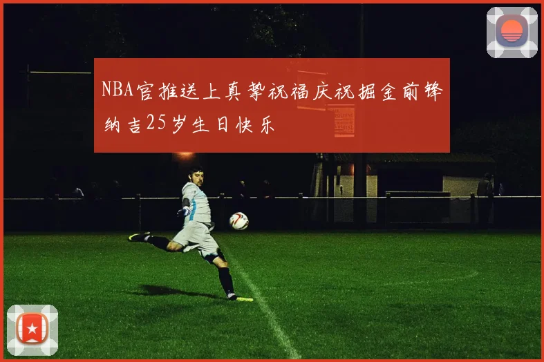 NBA官推送上真挚祝福庆祝掘金前锋纳吉25岁生日快乐