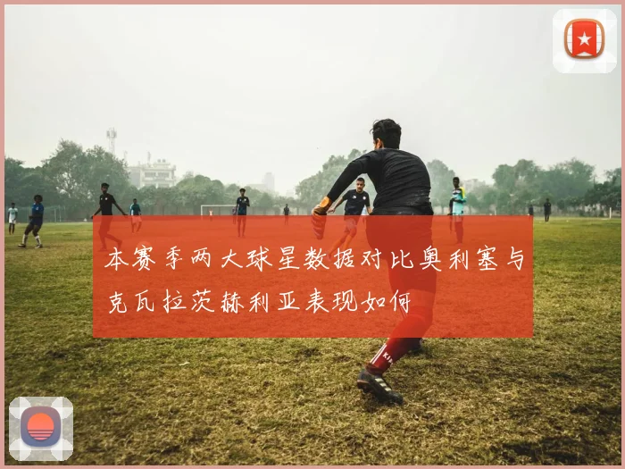 本赛季两大球星数据对比奥利塞与克瓦拉茨赫利亚表现如何