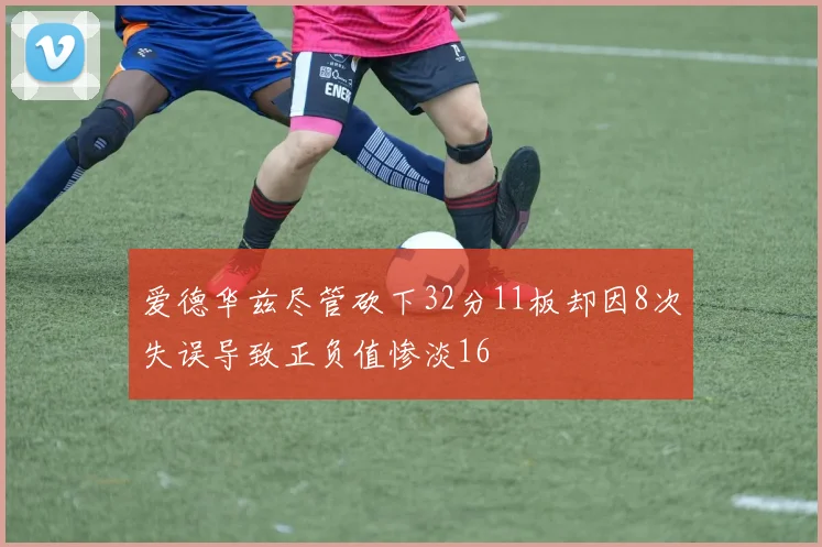爱德华兹尽管砍下32分11板却因8次失误导致正负值惨淡16