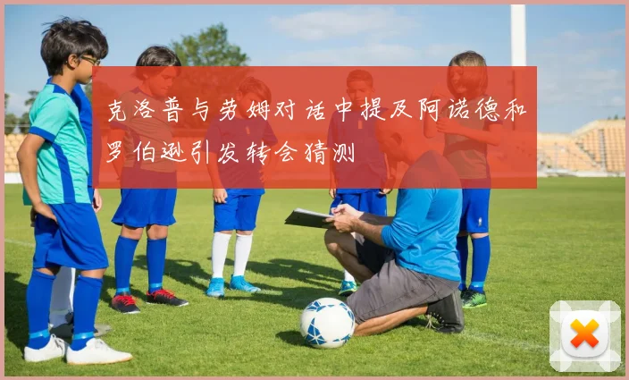 克洛普与劳姆对话中提及阿诺德和罗伯逊引发转会猜测