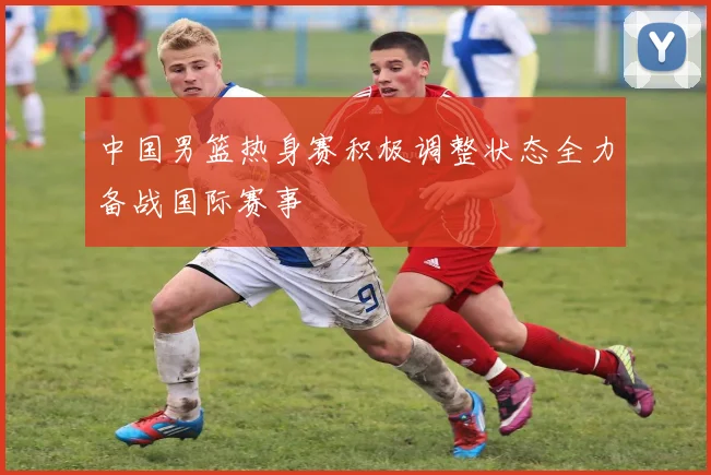 中国男篮热身赛积极调整状态全力备战国际赛事
