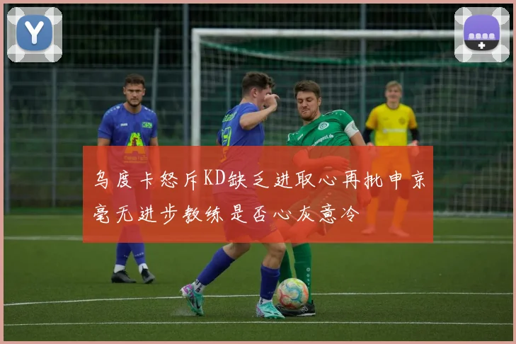 乌度卡怒斥KD缺乏进取心再批申京毫无进步教练是否心灰意冷