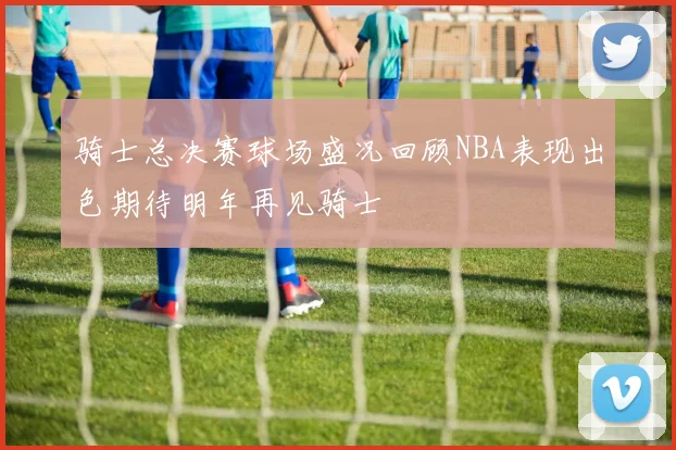 骑士总决赛球场盛况回顾NBA表现出色期待明年再见骑士