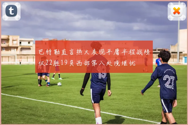 巴特勒直言热火表现平庸半程战绩仅22胜19负西部第八处境堪忧