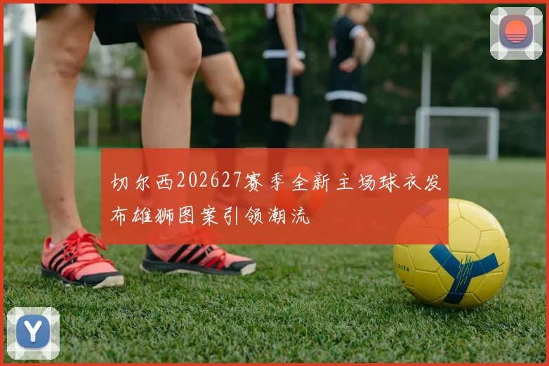 切尔西202627赛季全新主场球衣发布雄狮图案引领潮流