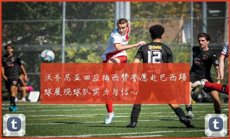 沃齐尼亚回应梅西赞誉愿赴巴西踢球展现球队实力与信心