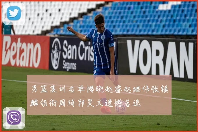 男篮集训名单揭晓赵睿赵继伟张镇麟领衔周琦郭昊文遗憾落选