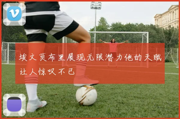 埃文莫布里展现无限潜力他的天赋让人惊叹不已