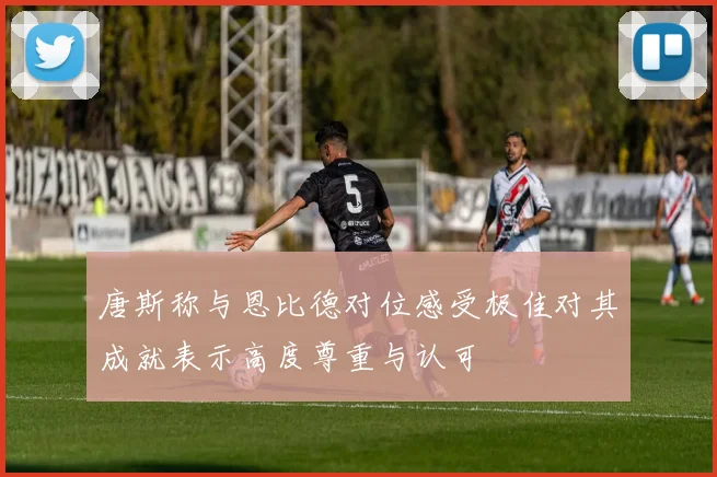 唐斯称与恩比德对位感受极佳对其成就表示高度尊重与认可